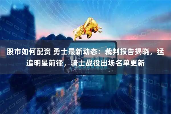 股市如何配资 勇士最新动态：裁判报告揭晓，猛追明星前锋，骑士战役出场名单更新