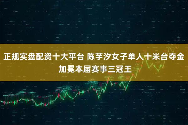 正规实盘配资十大平台 陈芋汐女子单人十米台夺金 加冕本届赛事三冠王