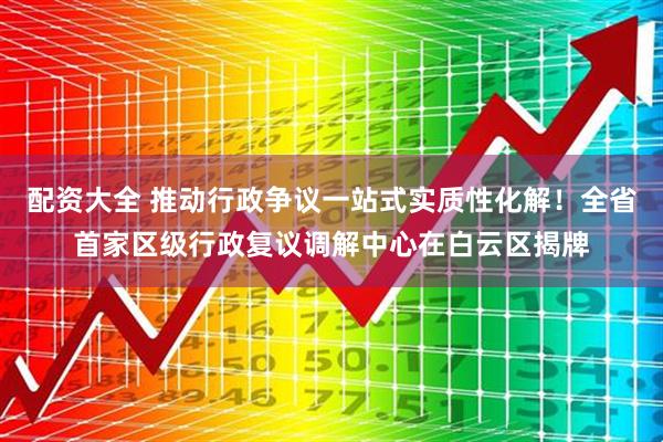 配资大全 推动行政争议一站式实质性化解！全省首家区级行政复议调解中心在白云区揭牌