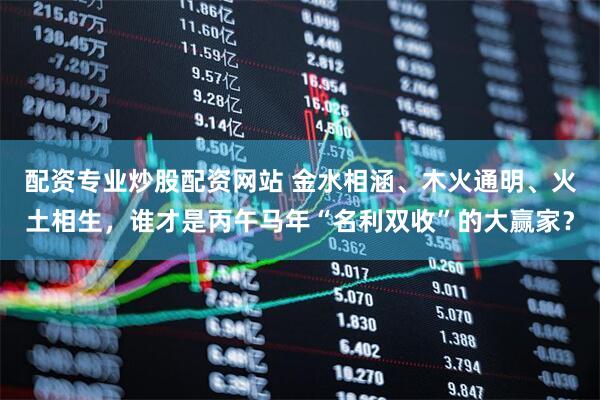 配资专业炒股配资网站 金水相涵、木火通明、火土相生，谁才是丙午马年“名利双收”的大赢家？