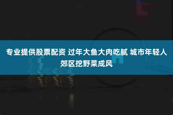 专业提供股票配资 过年大鱼大肉吃腻 城市年轻人郊区挖野菜成风